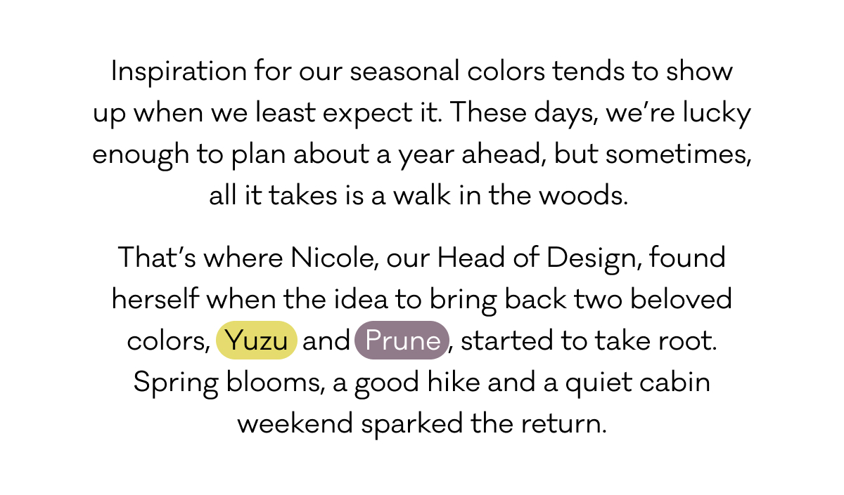 Inspiration for our seasonal colors tends to show up when we least expect it. These days, we’re lucky enough to plan about a year ahead, but sometimes, all it takes is a walk in the woods.  That’s where Nicole, our Head of Design, found herself when the idea to bring back two beloved colors, Yuzu and Prune, started to take root. Spring blooms, a good hike and a quiet cabin weekend sparked the return.