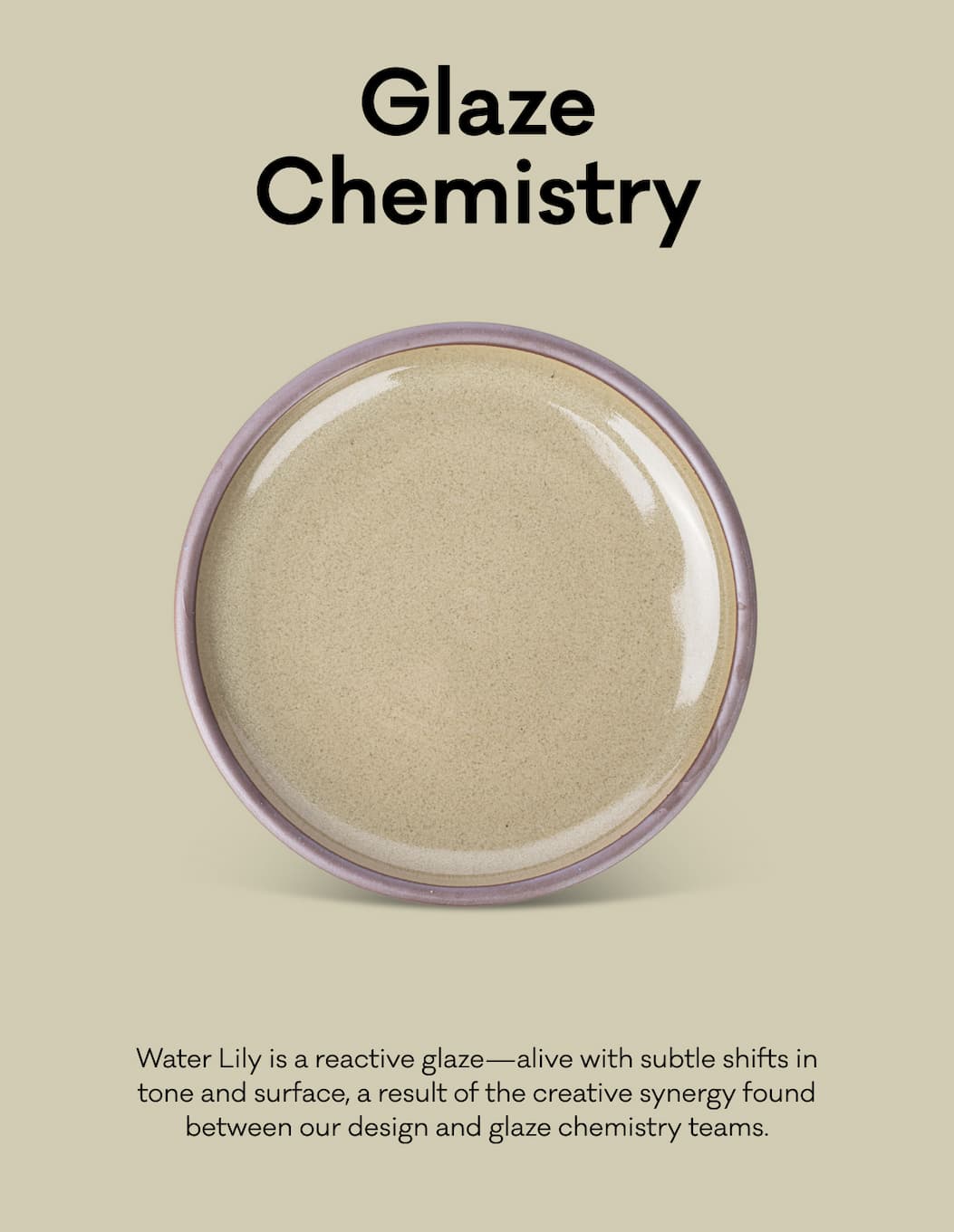 Glaze Chemistry - Water Lily is a reactive glaze—alive with subtle shifts in tone and surface, a result of the creative synergy found between our design and glaze chemistry teams.