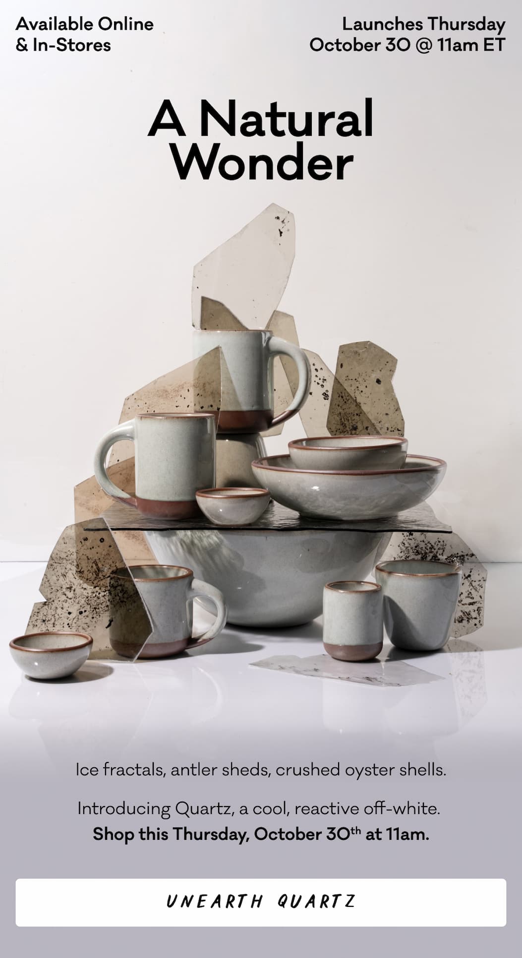 Available Online & In-Stores Launches Thursday October 30 @ 11am ET - A Natural Wonder - Ice fractals, antler sheds, crushed oyster shells. Introducing Quartz, a cool, reactive off-white. 
Shop this Thursday, October 30th at 11am. Unearth Quartz Available Online & In-Stores Launches Thursday October 30 @ 11am ET - A Natural Wonder - Ice fractals, antler sheds, crushed oyster shells. Introducing Quartz, a cool, reactive off-white. 
Shop this Thursday, October 30th at 11am. Unearth Quartz