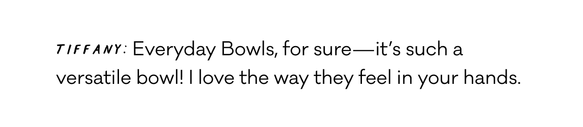Tiffany: Everyday Bowls, for sure—it’s such a versatile bowl! I love the way they feel in your hands.