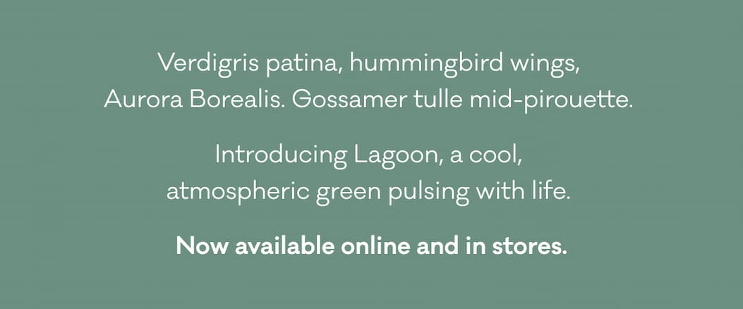 Verdigris patina, hummingbird wings,  Aurora Borealis. Gossamer tulle mid-pirouette.  Introducing Lagoon, a cool,  atmospheric green pulsing with life.  Now available online and in stores. 