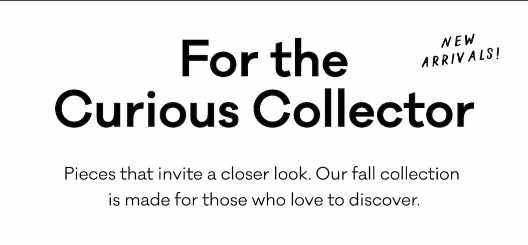 For the Curious Collector - New Arrivals - Pieces that invite a closer look. Our fall collection 
is made for those who love to discover. For the Curious Collector - New Arrivals - Pieces that invite a closer look. Our fall collection 
is made for those who love to discover.