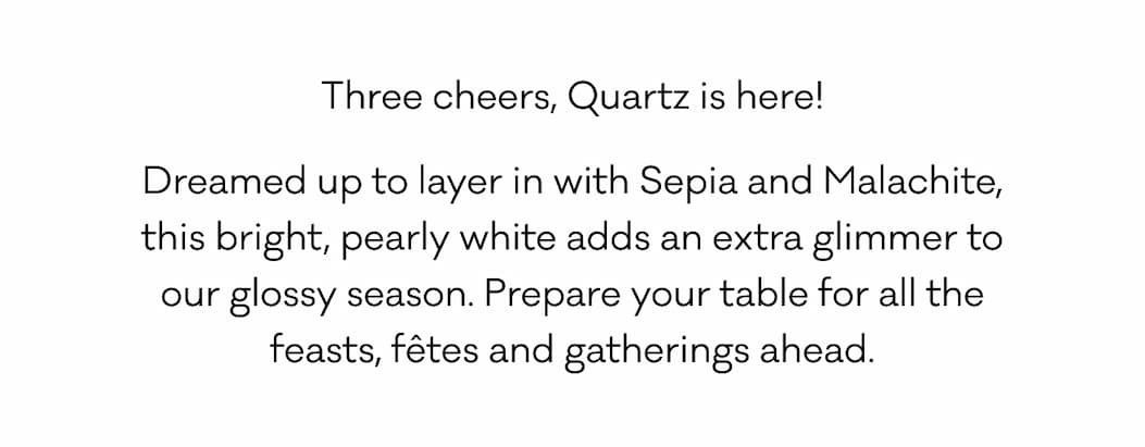 Three cheers, Quartz is here! Dreamed up to layer in with Sepia and Malachite, this bright, pearly white adds an extra glimmer to our glossy season. Prepare your table for all the feasts, fêtes and gatherings ahead.