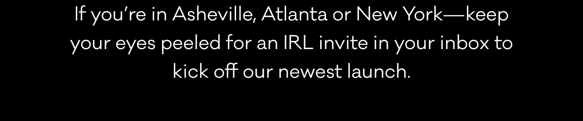 If you’re in Asheville, Atlanta or New York—keep your eyes peeled for an IRL invite in your inbox to kick off our newest launch. If you’re in Asheville, Atlanta or New York—keep your eyes peeled for an IRL invite in your inbox to kick off our newest launch.