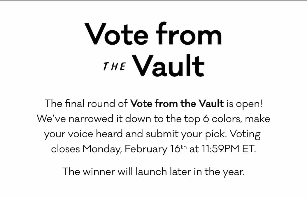 Vote from the Vault - The final round of Vote from the Vault is open! We’ve narrowed it down to the top 6 colors, make your voice heard and submit your pick. Voting  closes Monday, February 16th at 11:59PM ET. The winner will launch later in the year. 