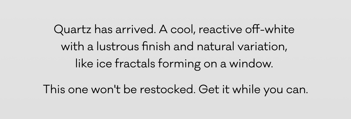 Quartz has arrived. A cool, reactive off-white 
with a lustrous finish and natural variation, 
like ice fractals forming on a window.  This one won't be restocked. Get it while you can. Quartz has arrived. A cool, reactive off-white 
with a lustrous finish and natural variation, 
like ice fractals forming on a window.  This one won't be restocked. Get it while you can.