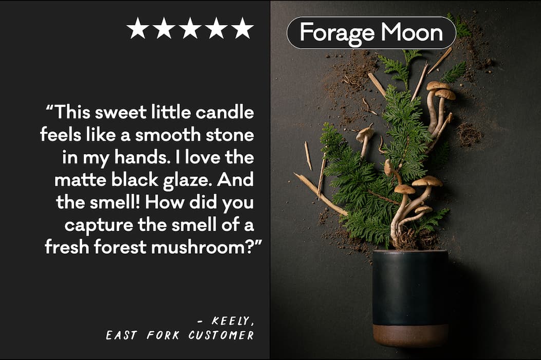 Forage Moon - “This sweet little candle feels like a smooth stone in my hands. I love the matte black glaze. And the smell! How did you capture the smell of a fresh forest mushroom?” - Keely, East Fork Customer Forage Moon - “This sweet little candle feels like a smooth stone in my hands. I love the matte black glaze. And the smell! How did you capture the smell of a fresh forest mushroom?” - Keely, East Fork Customer