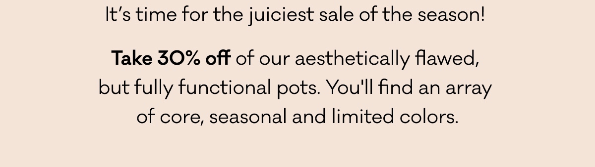 It’s time for the juiciest sale of the season!  Take 30% off of our aesthetically flawed,  but fully functional pots. You'll find an array  of core, seasonal, and limited colors.