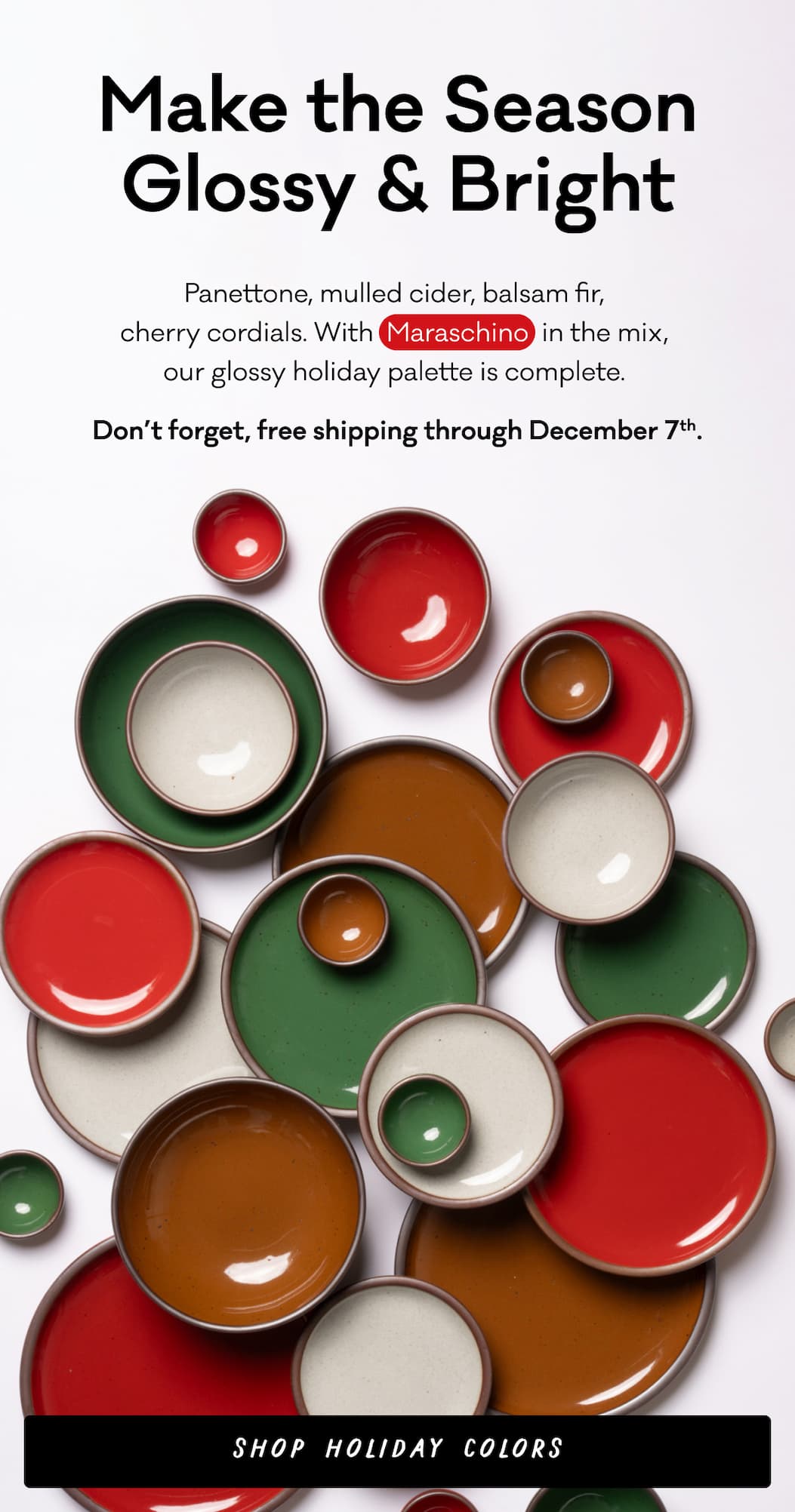 Make the Season Glossy & Bright - Panettone, mulled cider, balsam fir,  cherry cordials. With  Maraschino  in the mix,  our glossy holiday palette is complete.  Don’t forget, free shipping through December 7th. Shop holiday colors.