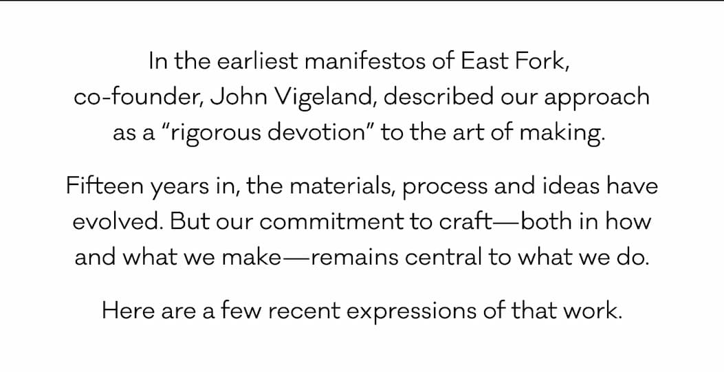 In the earliest manifestos of East Fork,  co-founder, John Vigeland, described our approach as a “rigorous devotion” to the art of making.  Fifteen years in, the materials, process and ideas have evolved. But our commitment to craft—both in how and what we make—remains central to what we do. Here are a few recent expressions of that work.