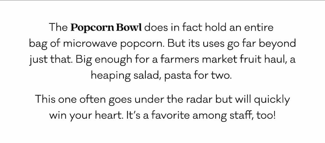 The Popcorn Bowl does in fact hold an entire  bag of microwave popcorn. But its uses go far beyond just that. Big enough for a farmers market fruit haul, a heaping salad, pasta for two.  This one often goes under the radar but will quickly win your heart. It’s a favorite among staff, too!