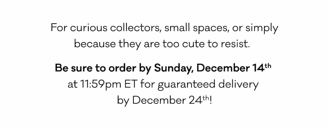 For curious collectors, small spaces, or simply because they are too cute to resist.   Be sure to order by Sunday, December 14th  at 11:59pm ET for guaranteed delivery  by December 24th! 