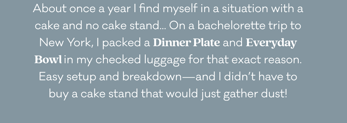 About once a year I find myself in a situation with a cake and no cake stand... On a bachelorette trip to New York, I packed a Dinner Plate and Everyday Bowl in my checked luggage for that exact reason. Easy setup and breakdown—and I didn’t have to buy a cake stand that would just gather dust! About once a year I find myself in a situation with a cake and no cake stand... On a bachelorette trip to New York, I packed a Dinner Plate and Everyday Bowl in my checked luggage for that exact reason. Easy setup and breakdown—and I didn’t have to buy a cake stand that would just gather dust!