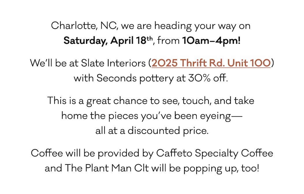 Charlotte, NC, we are heading your way on  Saturday, April 18th, from 10am–4pm! We’ll be at Slate Interiors (2025 Thrift Rd. Unit 100) with Seconds pottery at 30% off.  This is a great chance to see, touch, and take  home the pieces you’ve been eyeing— all at a discounted price. Coffee will be provided by Caffeto Specialty Coffee and The Plant Man Clt will be popping up, too!