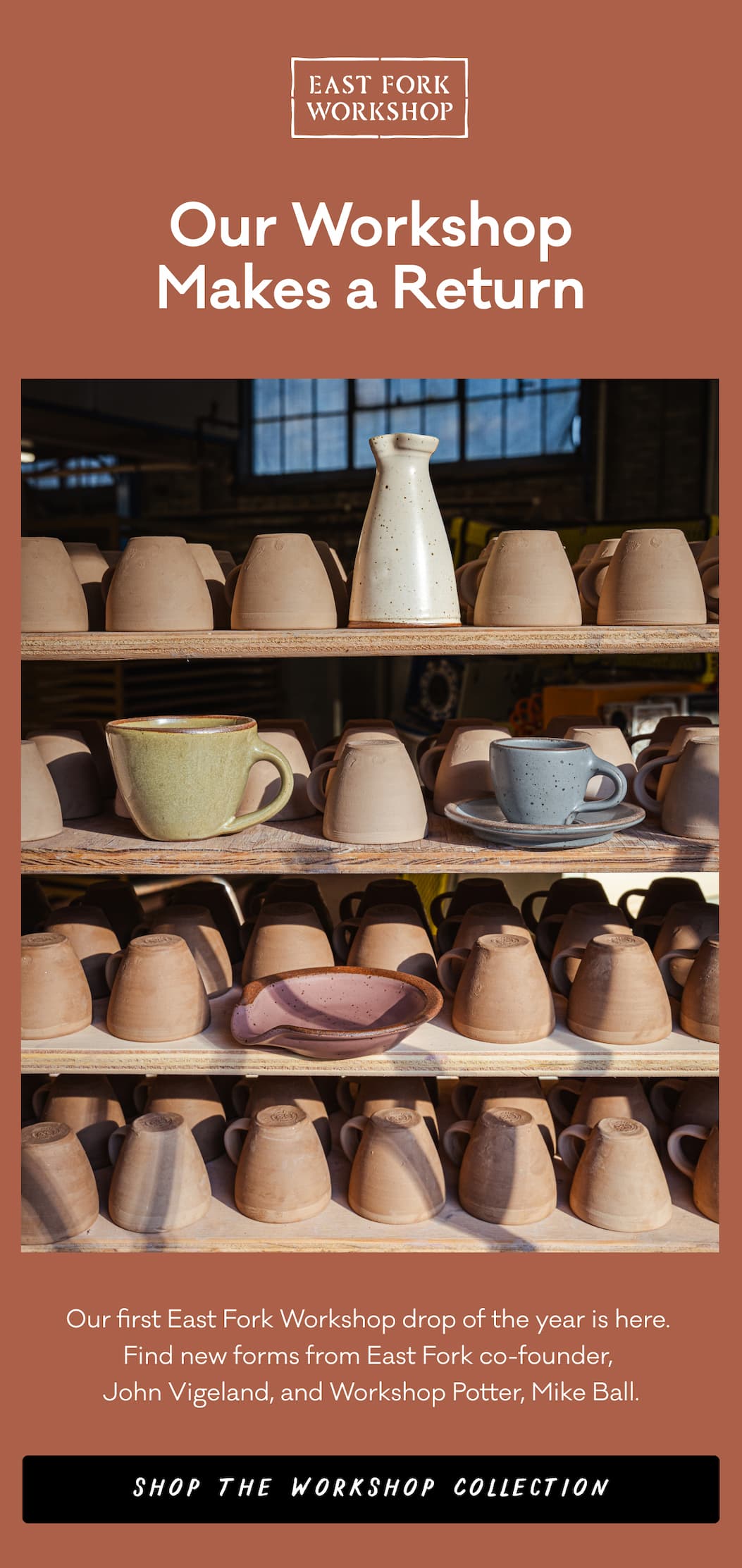 Our Workshop Makes a Return - Our first East Fork Workshop drop of the year is here.  Find new forms from East Fork co-founder, John Vigeland, and Workshop Potter, Mike Ball. Shop the Workshop Collection