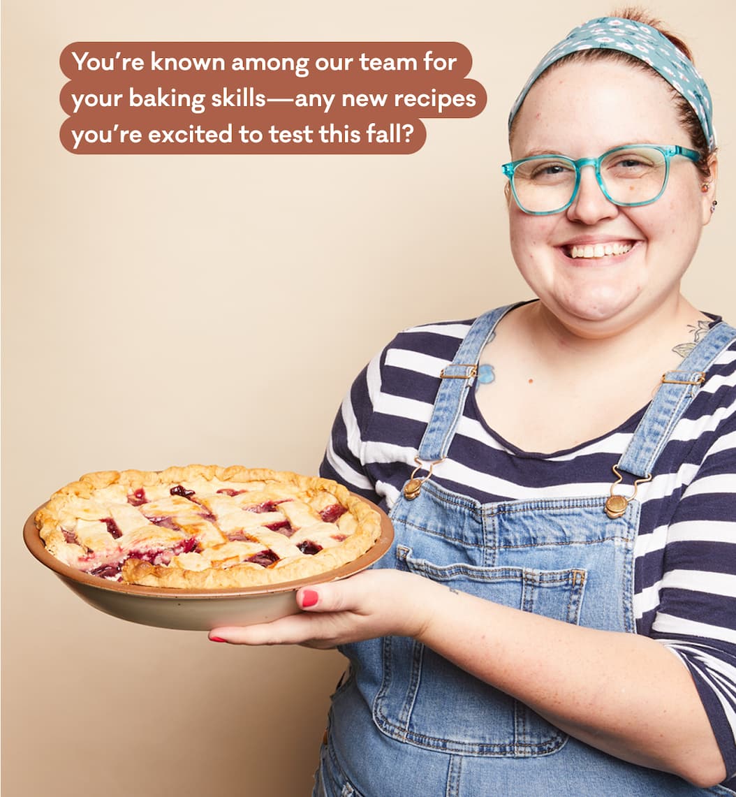 You’re known among our team for  your baking skills—any new recipes  you’re excited to test this fall?