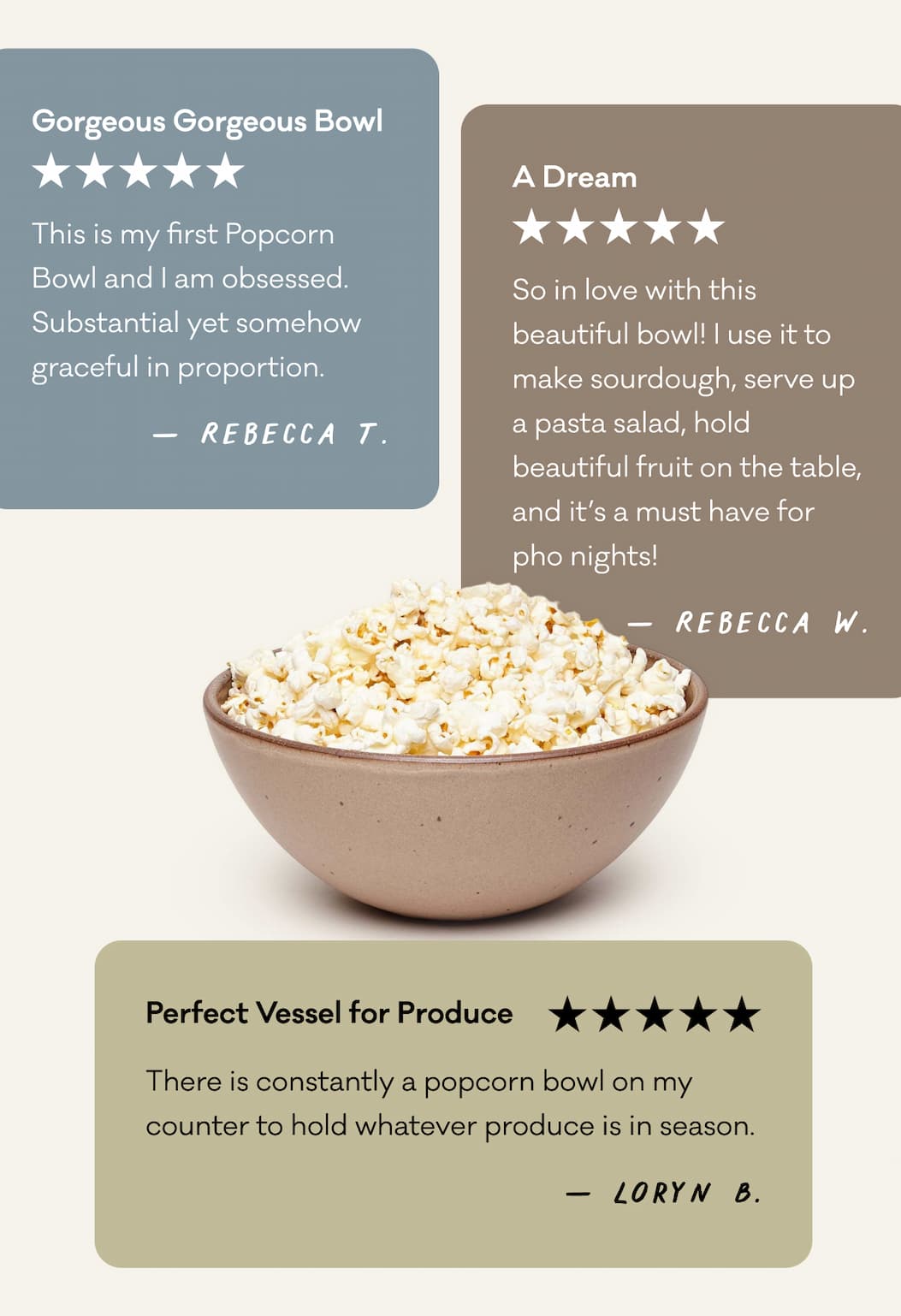 "This is my first Popcorn Bowl and I am obsessed. Substantial yet somehow graceful in proportion." "So in love with this beautiful bowl! I use it to make sourdough, serve up a pasta salad, hold beautiful fruit on the table, and it’s a must have for pho nights!" "There is constantly a popcorn bowl on my counter to hold whatever produce is in season."