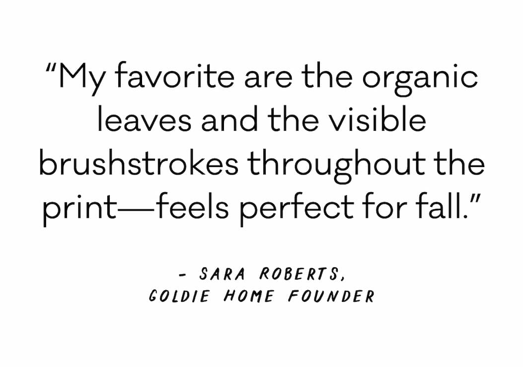 “My favorite are the organic leaves and the visible brushstrokes throughout the print—feels perfect for fall.” - Sara Roberts, Goldie Home Founder “My favorite are the organic leaves and the visible brushstrokes throughout the print—feels perfect for fall.” - Sara Roberts, Goldie Home Founder