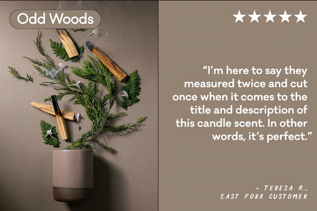 Odd Woods - “I’m here to say they measured twice and cut once when it comes to the title and description of this candle scent. In other words, it’s perfect.” -Teresa R. East Fork Customer Odd Woods - “I’m here to say they measured twice and cut once when it comes to the title and description of this candle scent. In other words, it’s perfect.” -Teresa R. East Fork Customer