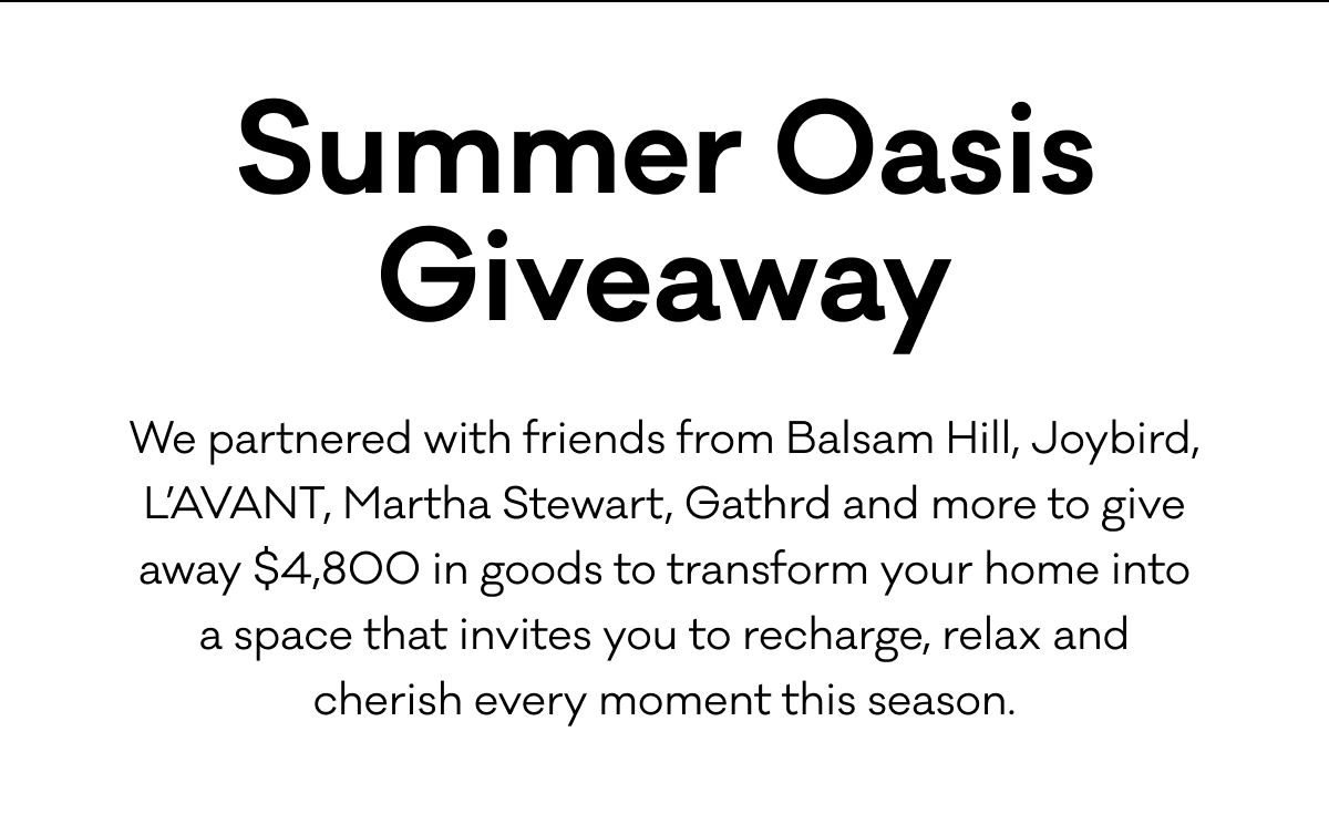 Summer Oasis Giveaway: We partnered with friends from Balsam Hill, Joybird, L’AVANT, Martha Stewart, Gathrd and more to giveaway $4,800 in goods to transform your home into a space that invites you to recharge, relax and cherish every moment this season.