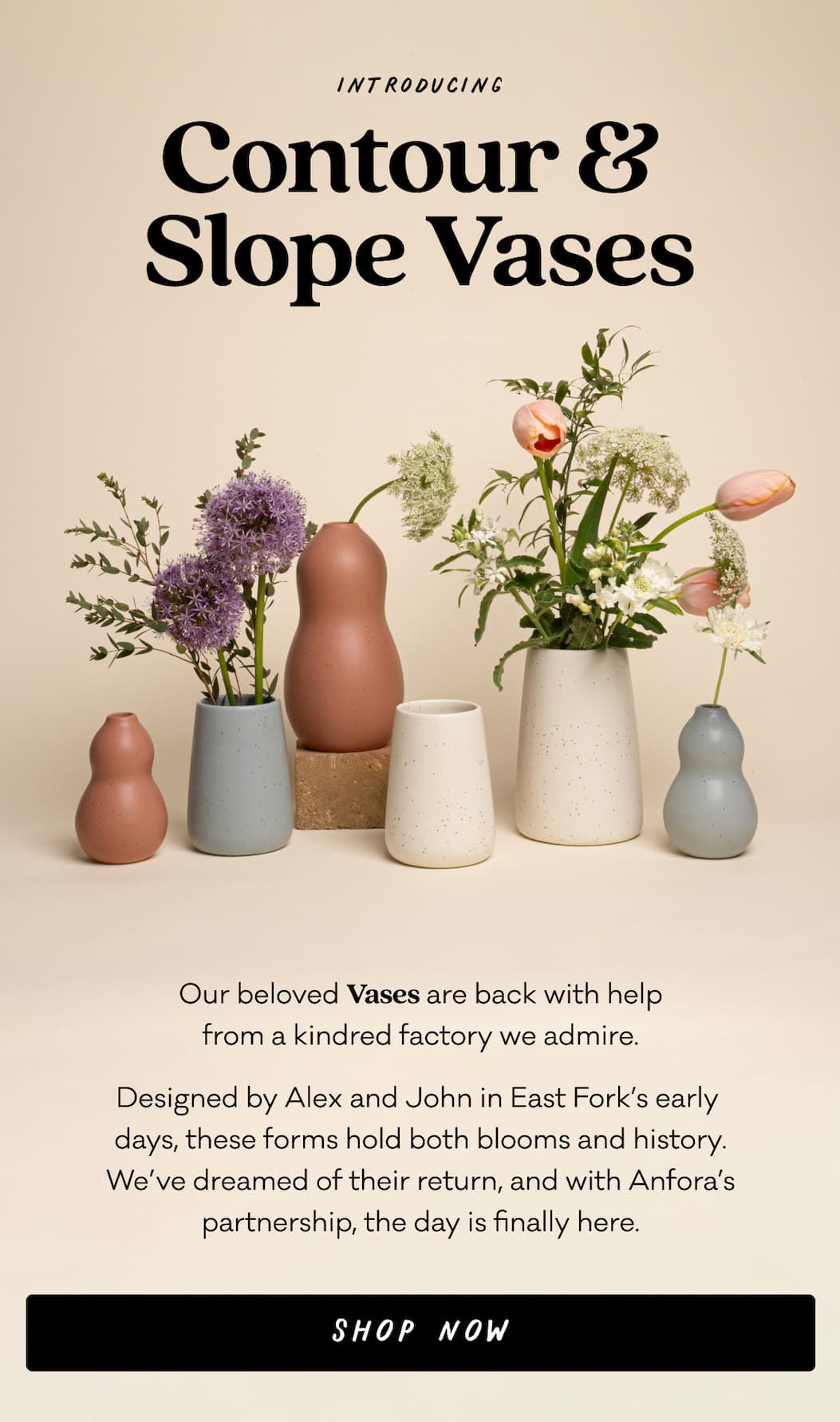 Introducing Contour & Slope Vases - Our beloved Vases are back with help
from a kindred factory we admire. Designed by Alex and John in East Fork’s early 
days, these forms hold both blooms and history. We’ve dreamed of their return, and with Anfora’s partnership, the day is finally here. Shop Now. Introducing Contour & Slope Vases - Our beloved Vases are back with help
from a kindred factory we admire. Designed by Alex and John in East Fork’s early 
days, these forms hold both blooms and history. We’ve dreamed of their return, and with Anfora’s partnership, the day is finally here. Shop Now.