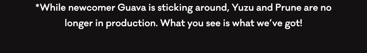 While newcomer Guava is sticking around, Yuzu and Prune are no longer in production. What you see is what we've got! While newcomer Guava is sticking around, Yuzu and Prune are no longer in production. What you see is what we've got!