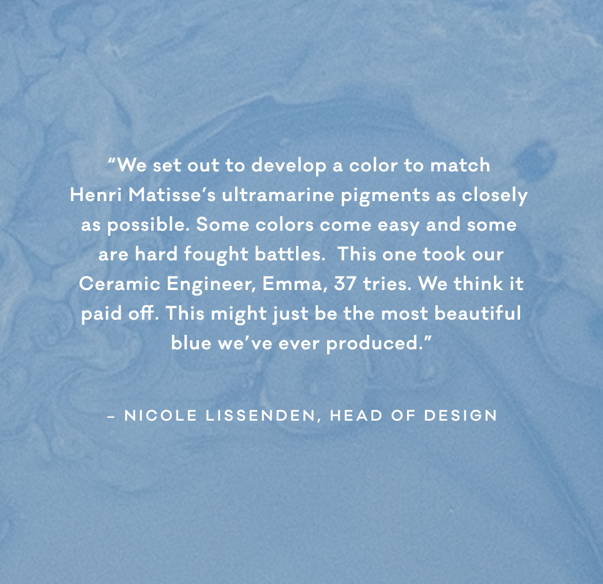 “We set out to develop a color to match  Henri Matisse’s ultramarine pigments as closely  as possible. Some colors come easy and some  are hard fought battles.  This one took our Ceramic Engineer, Emma, 37 tries. We think it paid off. This might just be the most beautiful blue we’ve ever produced.” - Nicole Lissenden, Head of Design