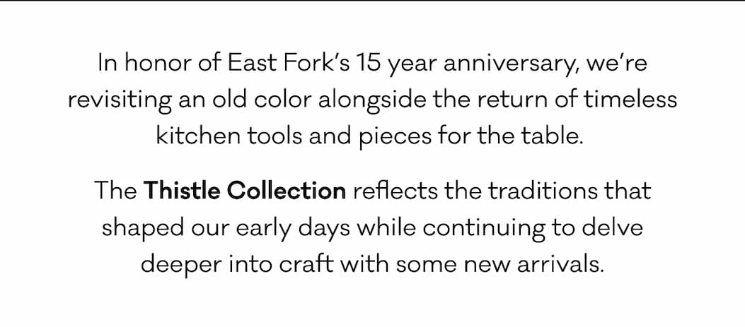 In honor of East Fork’s 15 year anniversary, we’re revisiting an old color alongside the return of timeless kitchen tools and pieces for the table.  The Thistle Collection reflects the traditions that shaped our early days while continuing to delve deeper into craft with some new arrivals.