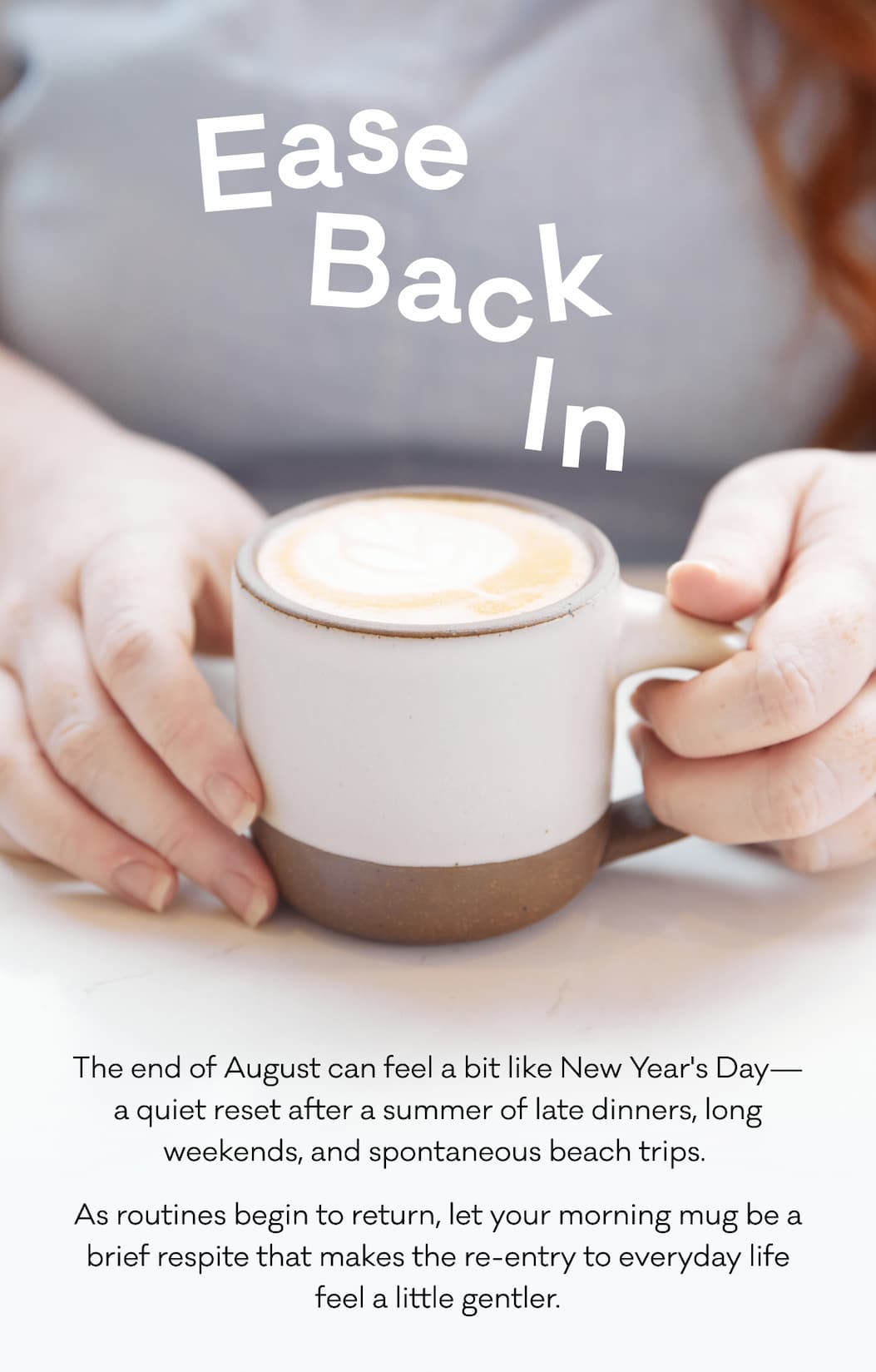 Ease Back In - The end of August can feel a bit like New Year's Day—a quiet reset after a summer of late dinners, long weekends, and spontaneous beach trips.  As routines begin to return, let your morning mug be a brief respite that makes the re-entry to everyday life feel a little gentler.