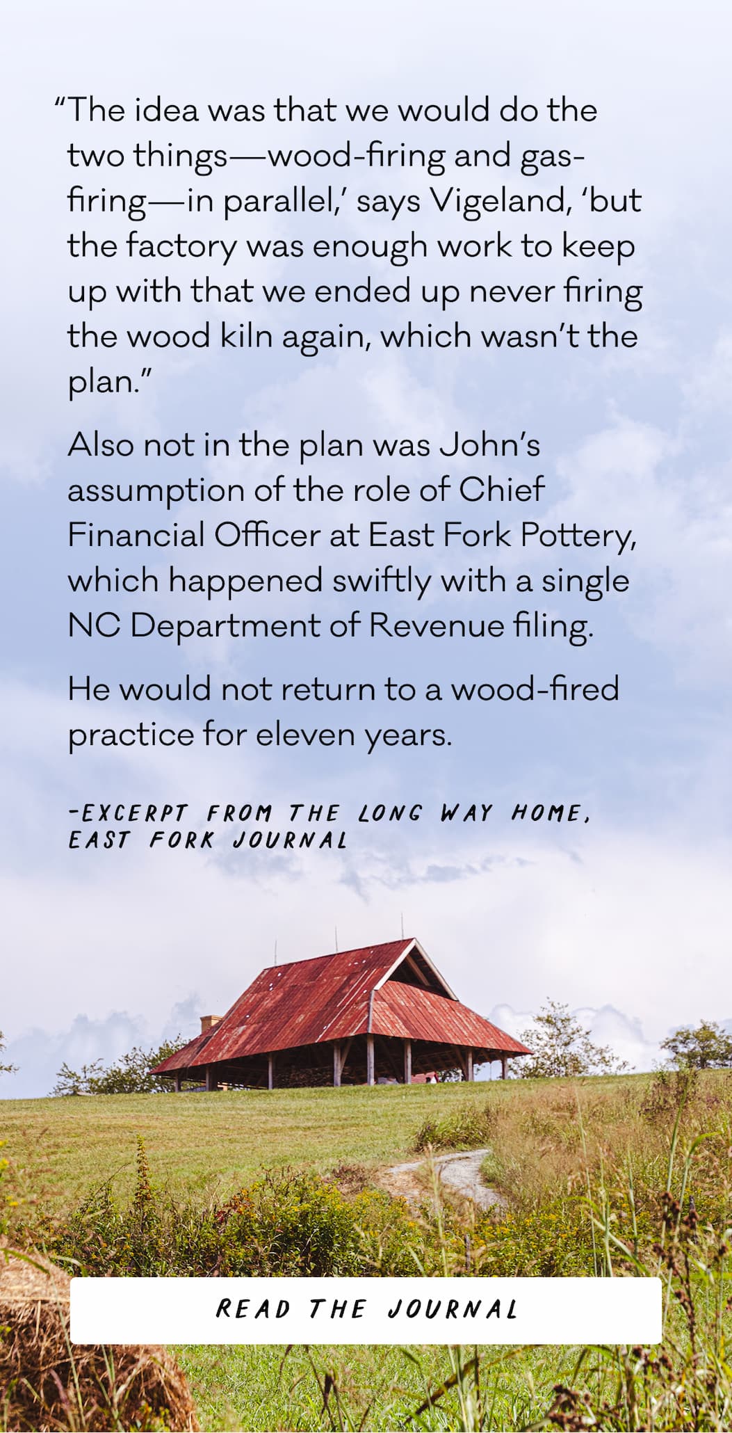 “The idea was that we would do the two things—wood-firing and gas-firing—in parallel,’ says Vigeland, ‘but the factory was enough work to keep up with that we ended up never firing the wood kiln again, which wasn’t the plan.”  Also not in the plan was John’s assumption of the role of Chief Financial Officer at East Fork Pottery, which happened swiftly with a single NC Department of Revenue filing.  He would not return to a wood-fired practice for eleven years. - -Excerpt from The Long Way Home, East Fork Journal