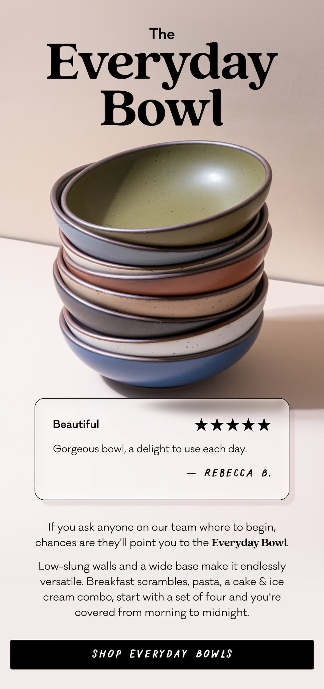 The Everyday Bowl - If you ask anyone on our team where to begin, chances are they'll point you to the Everyday Bowl. Low-slung walls and a wide base make it endlessly versatile. Breakfast scrambles, pasta, a cake & ice cream combo, start with a set of four and you're covered from morning to midnight. Shop the Everyday Bowl