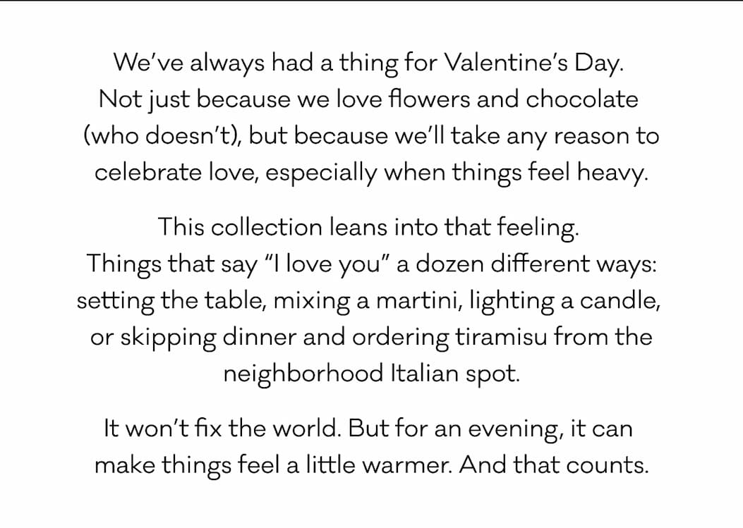 We’ve always had a thing for Valentine’s Day.  Not just because we love flowers and chocolate  (who doesn’t), but because we’ll take any reason to celebrate love, especially when things feel heavy. This collection leans into that feeling.  Things that say “I love you” a dozen different ways: setting the table, mixing a martini, lighting a candle,  or skipping dinner and ordering tiramisu from the neighborhood Italian spot. It won’t fix the world. But for an evening, it can  make things feel a little warmer. And that counts.