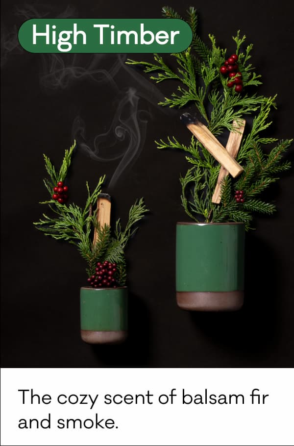 High Timber - The cozy scent of balsam fir and smoke. High Timber - The cozy scent of balsam fir and smoke.