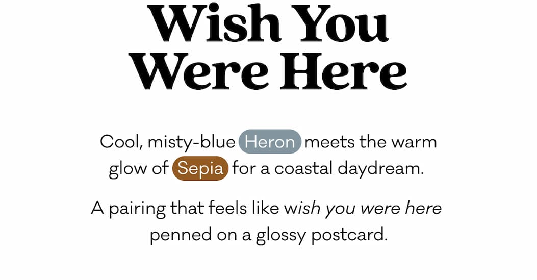 Cool, misty-blue Heron meets the warm glow of Sepia for a coastal daydream.  A pairing that feels like wish you were here penned on a glossy postcard. 