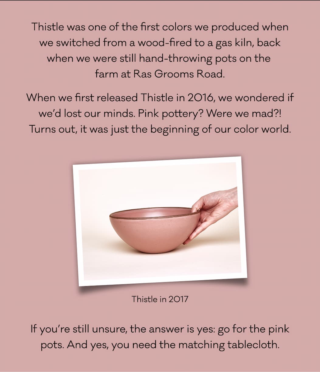 Thistle was one of the first colors we produced when we switched from a wood-fired to a gas kiln, back when we were still hand-throwing pots on the  farm at Ras Grooms Road. When we first released Thistle in 2016, we wondered if we’d lost our minds. Pink pottery? Were we mad?! Turns out, it was just the beginning of our color world. If you’re still unsure, the answer is yes: go for the pink pots. And yes, you need the matching tablecloth.