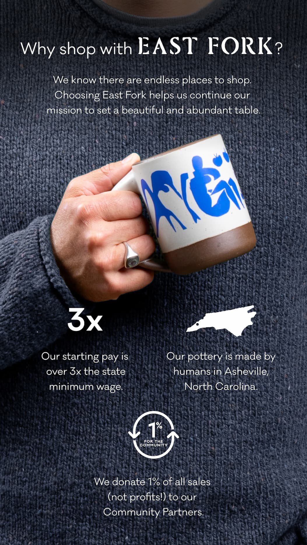 Why shop with East Fork? We know there are endless places to shop.  Choosing East Fork helps us continue our  mission to set a beautiful and abundant table. Our starting pay is over 3x the state minimum wage. Our pottery is made by humans in Asheville, NC. We donate 1% of all sales (not profits!) to our Community Partners. 