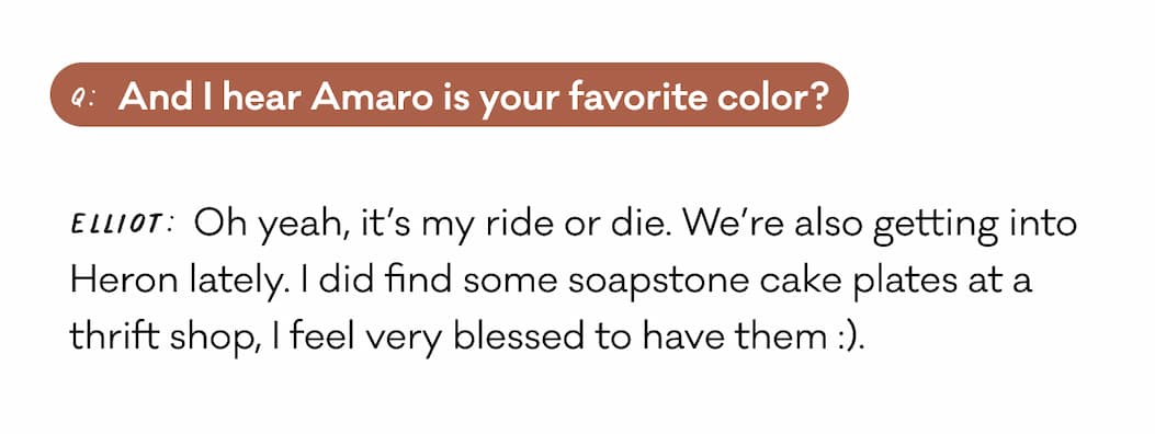 Q: And I hear Amaro is your favorite color? Elliot: Oh yeah, it’s my ride or die. We’re also getting into Heron lately. I did find some soapstone cake plates at a thrift shop, I feel very blessed to have them :).