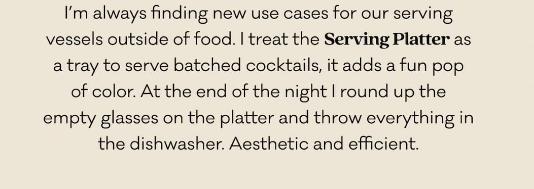 I’m always finding new use cases for our serving vessels outside of food. I treat the Serving Platter as a tray to serve batched cocktails, it adds a fun pop of color. At the end of the night I round up the empty glasses on the platter and throw everything in the dishwasher. Aesthetic and efficient. I’m always finding new use cases for our serving vessels outside of food. I treat the Serving Platter as a tray to serve batched cocktails, it adds a fun pop of color. At the end of the night I round up the empty glasses on the platter and throw everything in the dishwasher. Aesthetic and efficient.