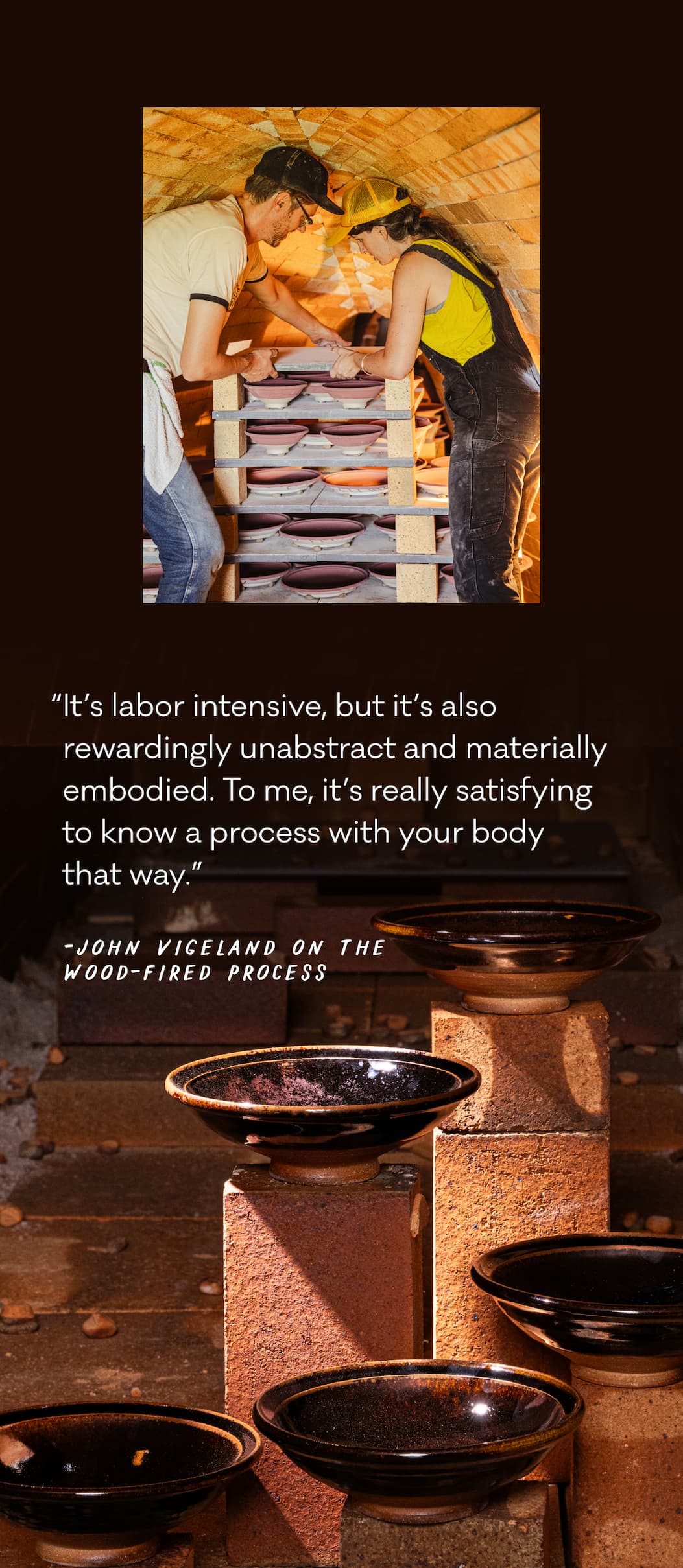 “It’s labor intensive, but it’s also rewardingly unabstract and materially embodied. To me, it’s really satisfying to know a process with your body  that way.” - John Vigeland on the Wood-Fired process