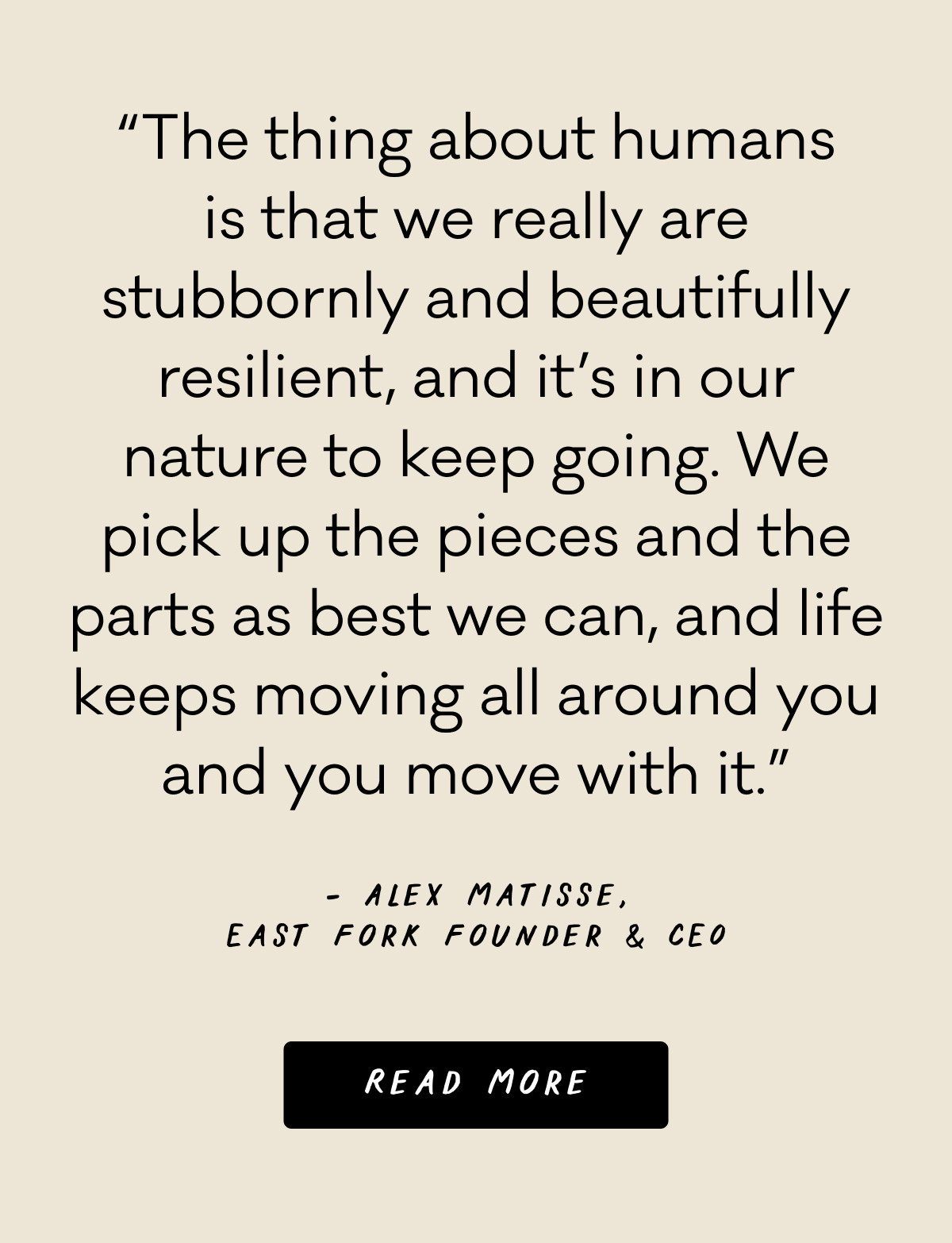 “The thing about humans is that we really are stubbornly and beautifully resilient, and it’s in our nature to keep going. We pick up the pieces and the parts as best we can, and life keeps moving all around you and you move with it.” - Alex Matisse, East Fork Founder & CEO - Read More
