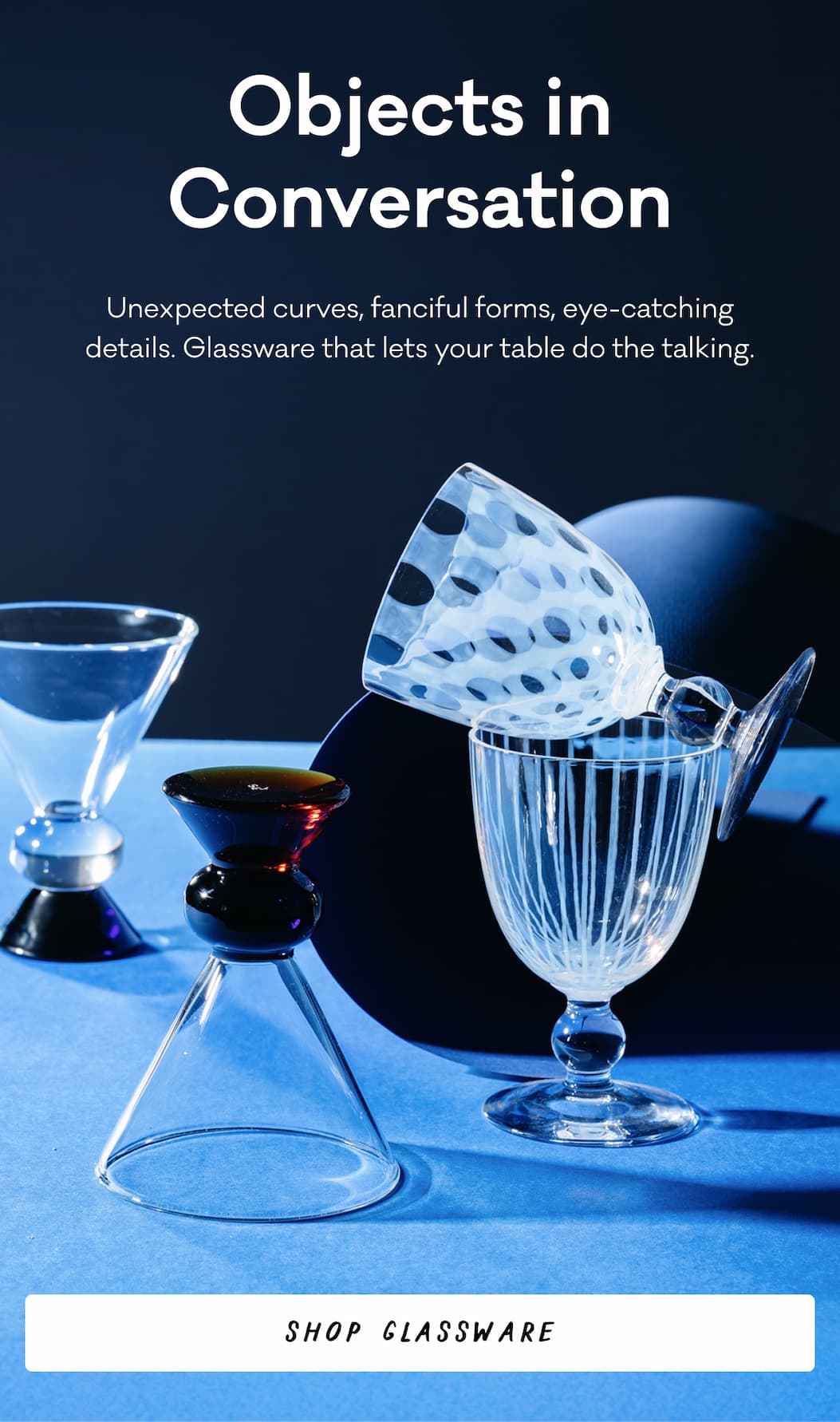 Objects in Conversation Unexpected curves, fanciful forms, eye-catching details. Glassware that lets your table do the talking. Shop Glassware