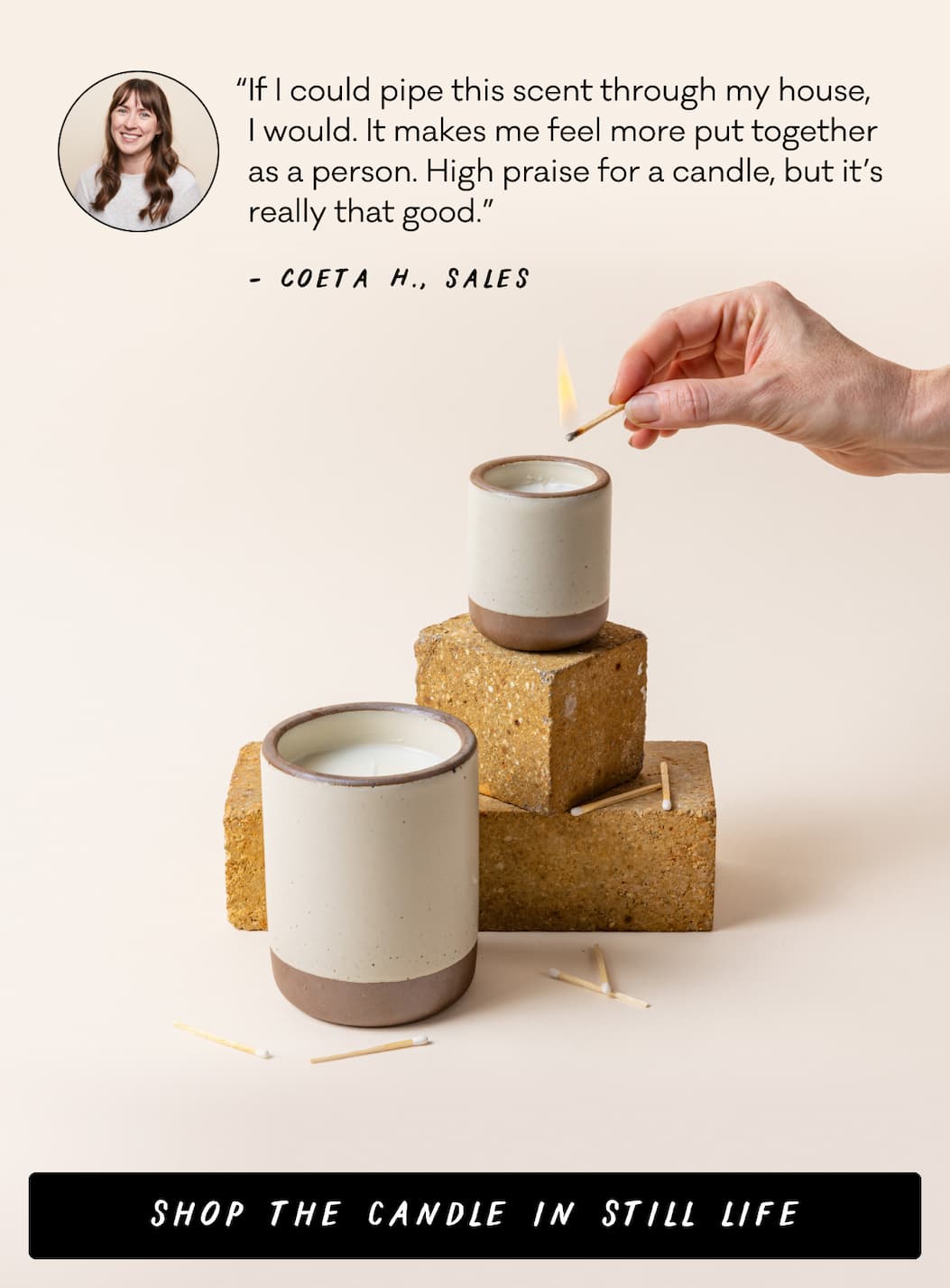 “If I could pipe this scent through my house,  I would. It makes me feel more put together as a person. High praise for a candle, but it’s really that good.” -Coeta H., Sales - Shop the Candle in Still Life