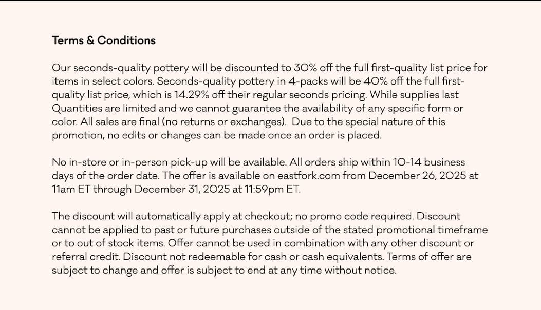 Terms & Conditions Our seconds-quality pottery will be discounted to 30% off the full first-quality list price for items in select colors. Seconds-quality pottery in 4-packs will be 40% off the full first-quality list price, which is 14.29% off their regular seconds pricing. While supplies last Quantities are limited and we cannot guarantee the availability of any specific form or color. All sales are final (no returns or exchanges).&nbsp; Due to the special nature of this promotion, no edits or changes can be made once an order is placed. No in-store or in-person pick-up will be available. All orders ship within 10-14 business days of the order date. The offer is available on eastfork.com from December 26, 2025 at 11am ET through December 31, 2025 at 11:59pm ET.&nbsp; The discount will automatically apply at checkout; no promo code required. Discount cannot be applied to past or future purchases outside of the stated promotional timeframe or to out of stock items. Offer cannot be used in combination with any other discount or referral credit. Discount not redeemable for cash or cash equivalents. Terms of offer are subject to change and offer is subject to end at any time without notice.