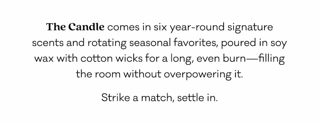 The Candle comes in six year-round signature scents and rotating seasonal favorites, poured in soy wax with cotton wicks for a long, even burn—filling the room without overpowering it. Strike a match, settle in. The Candle comes in six year-round signature scents and rotating seasonal favorites, poured in soy wax with cotton wicks for a long, even burn—filling the room without overpowering it. Strike a match, settle in.