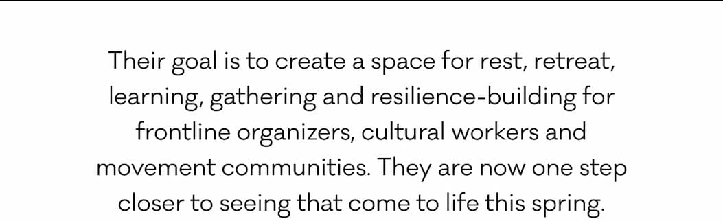 Their goal is to create a space for rest, retreat, learning, gathering and resilience-building for frontline organizers, cultural workers and movement communities. They are now one step closer to seeing that come to life this spring.