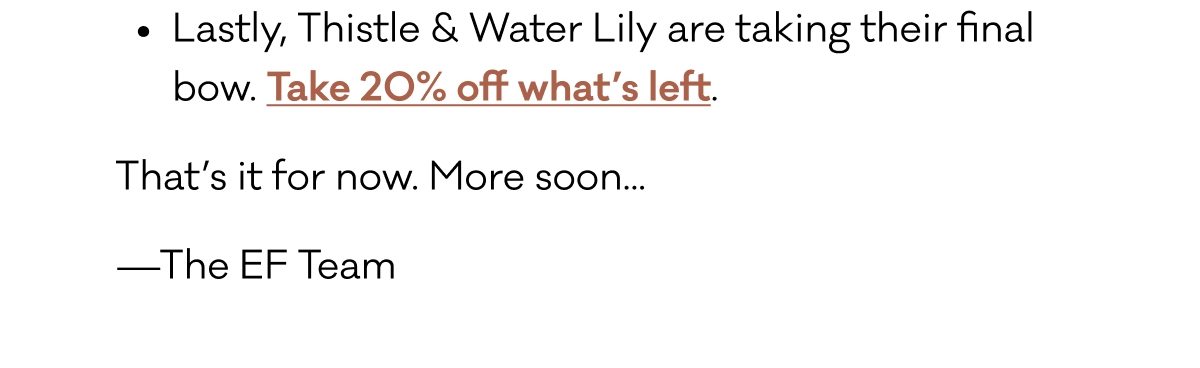 Lastly, Thistle & Water Lily are taking their final bow. Take 20% off what’s left. That’s it for now. More soon... —The EF Team