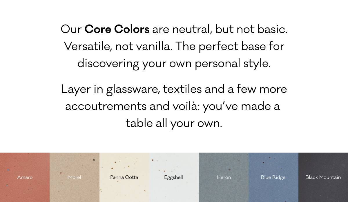 Our Core Colors are neutral, but not basic. Versatile, not vanilla. The perfect base for discovering your own personal style. Layer in glassware, textiles and a few more accoutrements and voilà: you’ve made a table  all your own. 