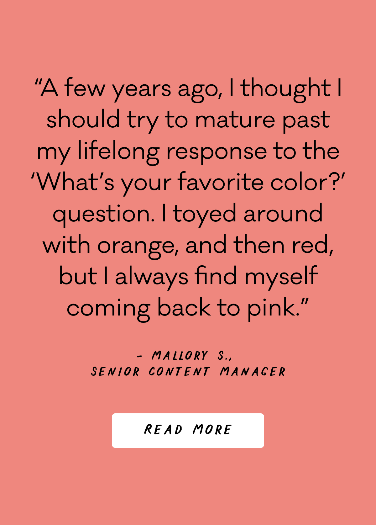 “A few years ago, I thought I should try to mature past my lifelong response to the ‘What’s your favorite color?’ question. I toyed around with orange, and then red, but I always find myself coming back to pink.” - Mallory S., Senior Content Manager - Read More “A few years ago, I thought I should try to mature past my lifelong response to the ‘What’s your favorite color?’ question. I toyed around with orange, and then red, but I always find myself coming back to pink.” - Mallory S., Senior Content Manager - Read More