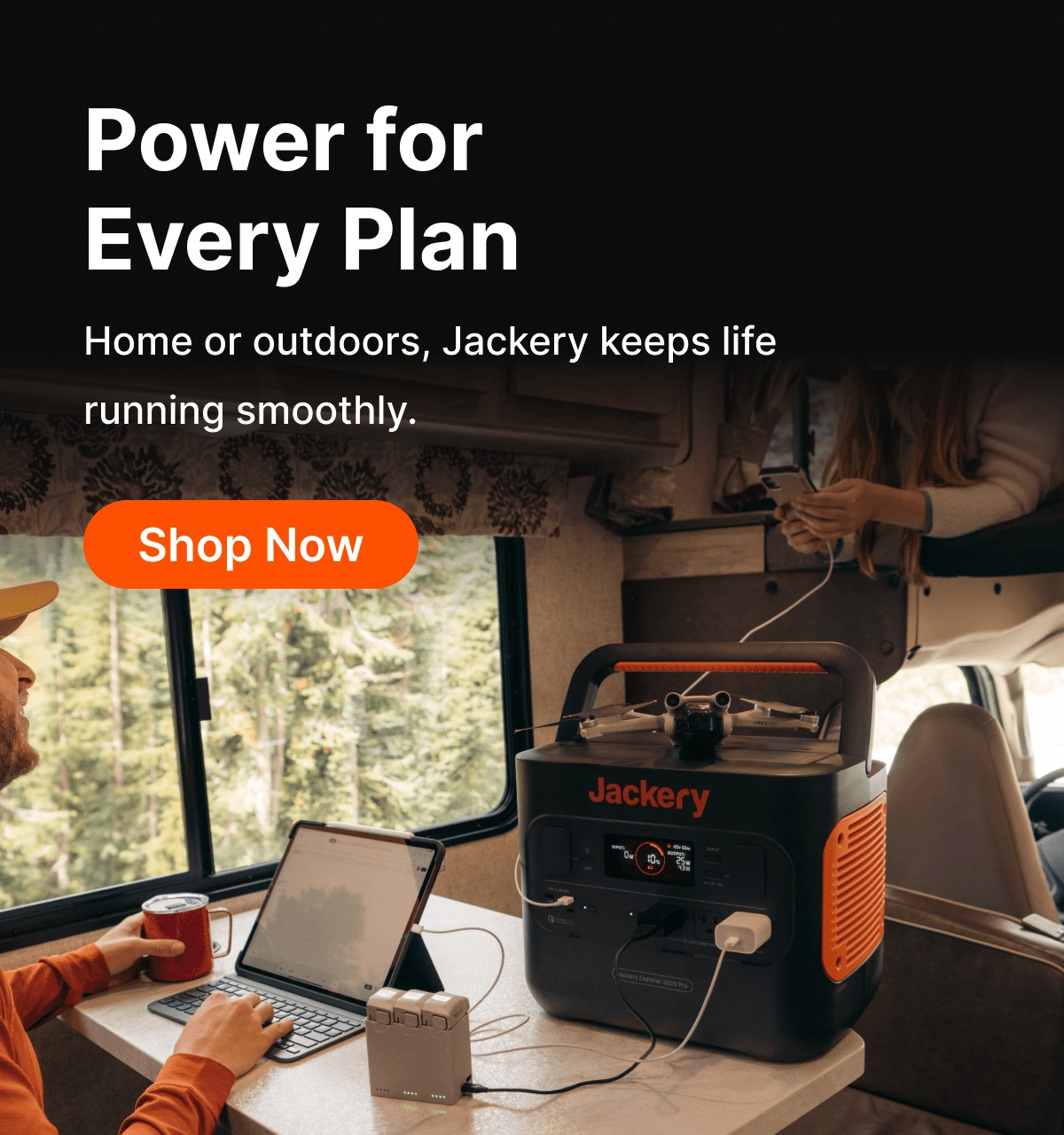 Power for Every Plan Home or outdoors, Jackery keeps life running smoothly.