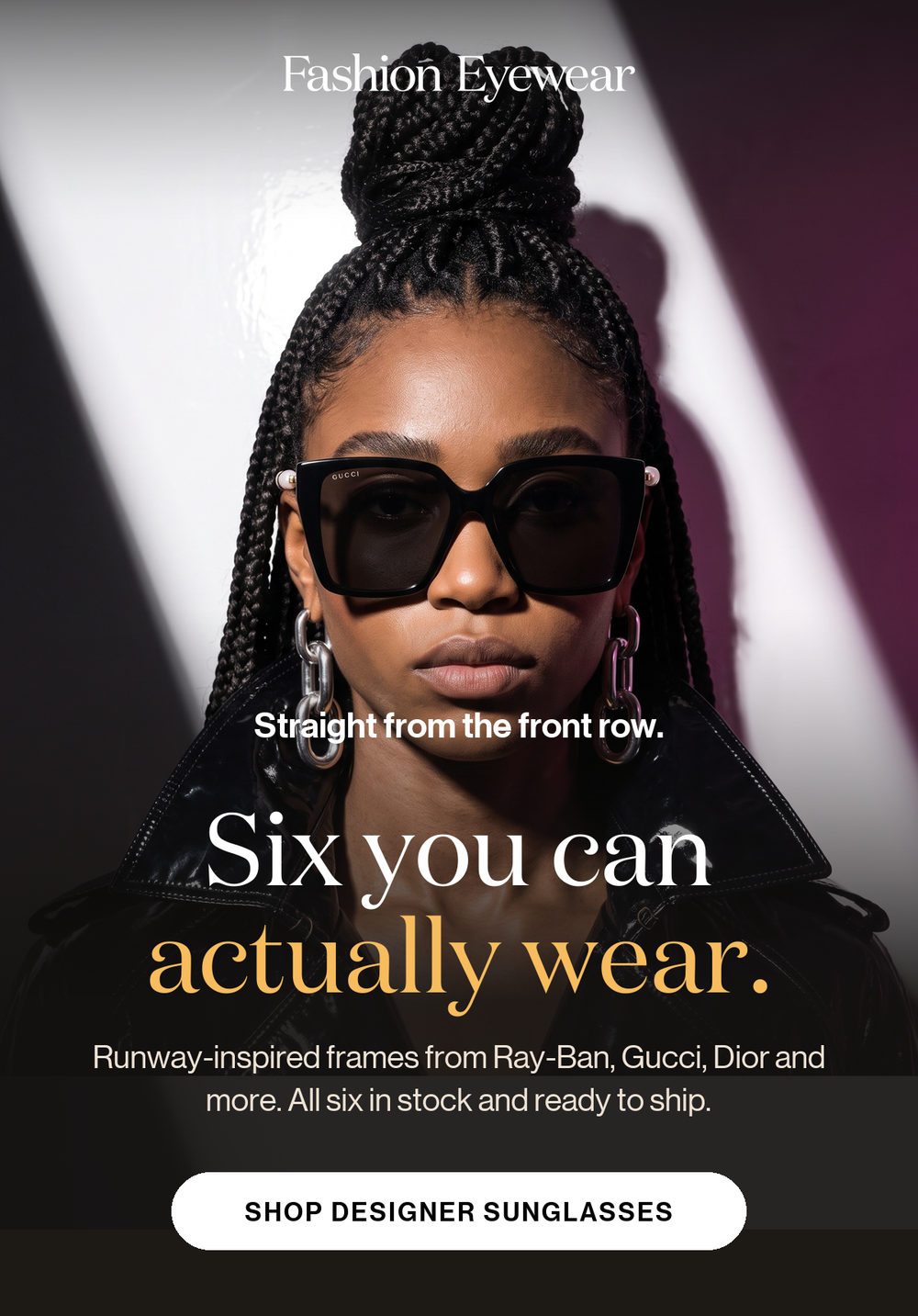 Straight from the front row. Six you can actually wear. Runway-inspired frames from Ray-Ban, Gucci, Dior and more. All six in stock and ready to ship. Shop designer sunglasses.